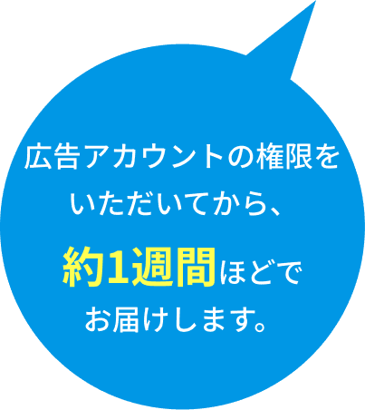 広告アカウントの権限をいただいてから、約1週間ほどでお届けします。